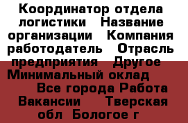 Координатор отдела логистики › Название организации ­ Компания-работодатель › Отрасль предприятия ­ Другое › Минимальный оклад ­ 25 000 - Все города Работа » Вакансии   . Тверская обл.,Бологое г.